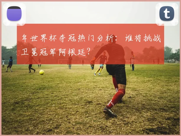 年世界杯夺冠热门分析:谁将挑战卫冕冠军阿根廷?