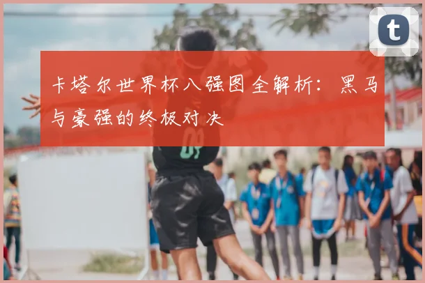 卡塔尔世界杯八强图全解析:黑马与豪强的终极对决
