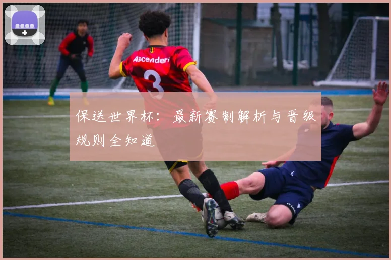 保送世界杯：最新赛制解析与晋级规则全知道