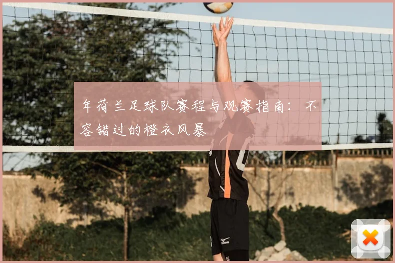 年荷兰足球队赛程与观赛指南:不容错过的橙衣风暴