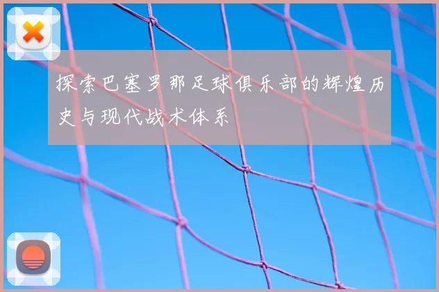 探索巴塞罗那足球俱乐部的辉煌历史与现代战术体系